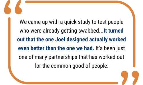 Quote Box: "We came up with a quick study to test people who were already getting swabbed...It turned out that the one Joel designed actually worked even better than the one we had. It’s been just one of many partnerships that has worked out for the common good of people."